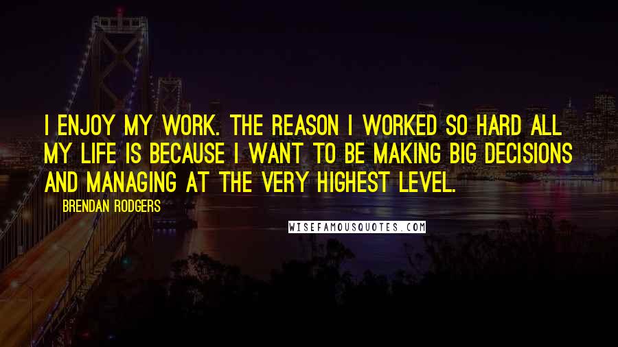 Brendan Rodgers Quotes: I enjoy my work. The reason I worked so hard all my life is because I want to be making big decisions and managing at the very highest level.