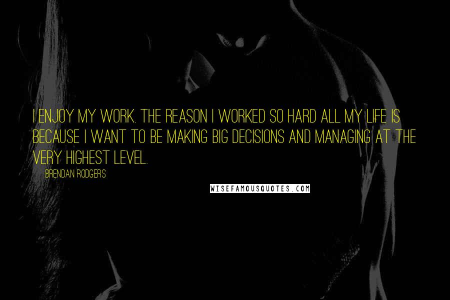 Brendan Rodgers Quotes: I enjoy my work. The reason I worked so hard all my life is because I want to be making big decisions and managing at the very highest level.