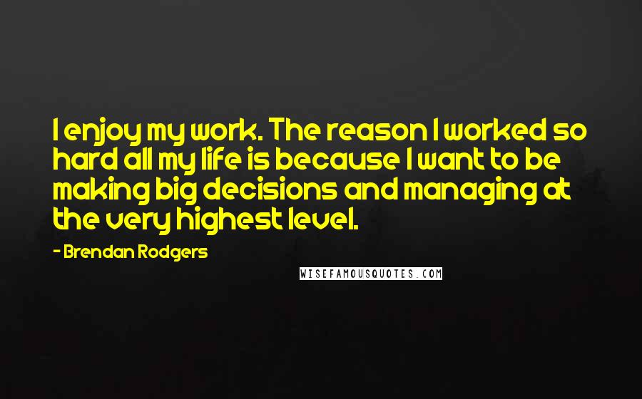 Brendan Rodgers Quotes: I enjoy my work. The reason I worked so hard all my life is because I want to be making big decisions and managing at the very highest level.