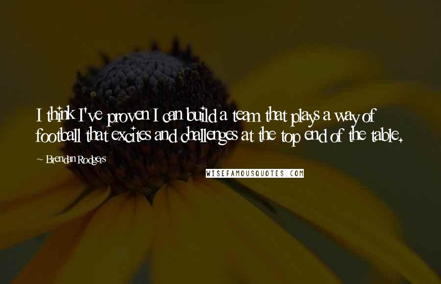 Brendan Rodgers Quotes: I think I've proven I can build a team that plays a way of football that excites and challenges at the top end of the table.