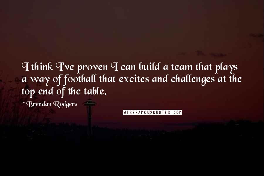 Brendan Rodgers Quotes: I think I've proven I can build a team that plays a way of football that excites and challenges at the top end of the table.