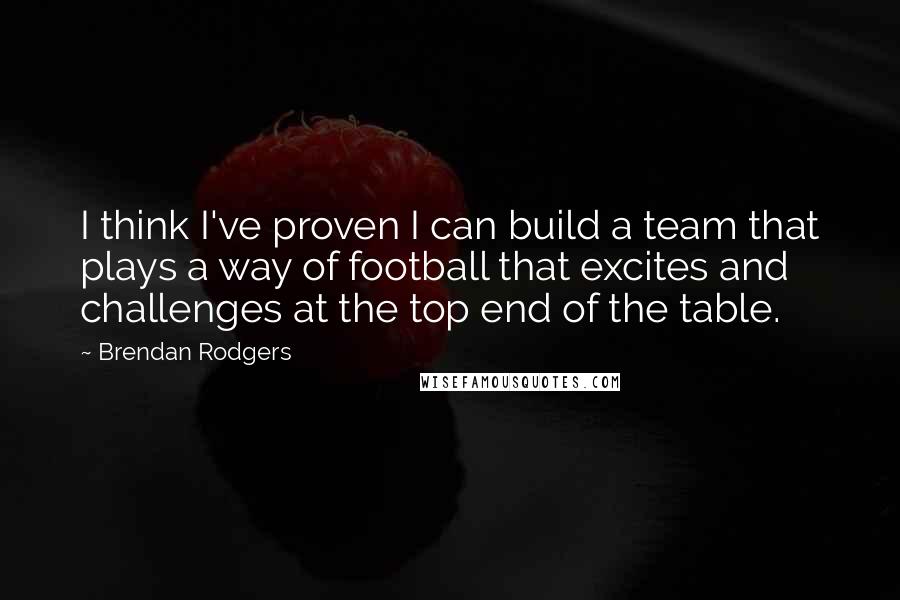 Brendan Rodgers Quotes: I think I've proven I can build a team that plays a way of football that excites and challenges at the top end of the table.