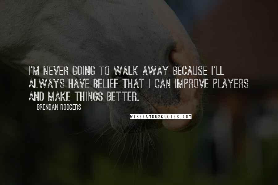 Brendan Rodgers Quotes: I'm never going to walk away because I'll always have belief that I can improve players and make things better.
