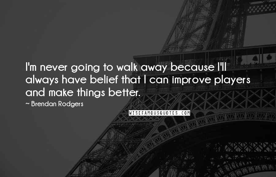 Brendan Rodgers Quotes: I'm never going to walk away because I'll always have belief that I can improve players and make things better.