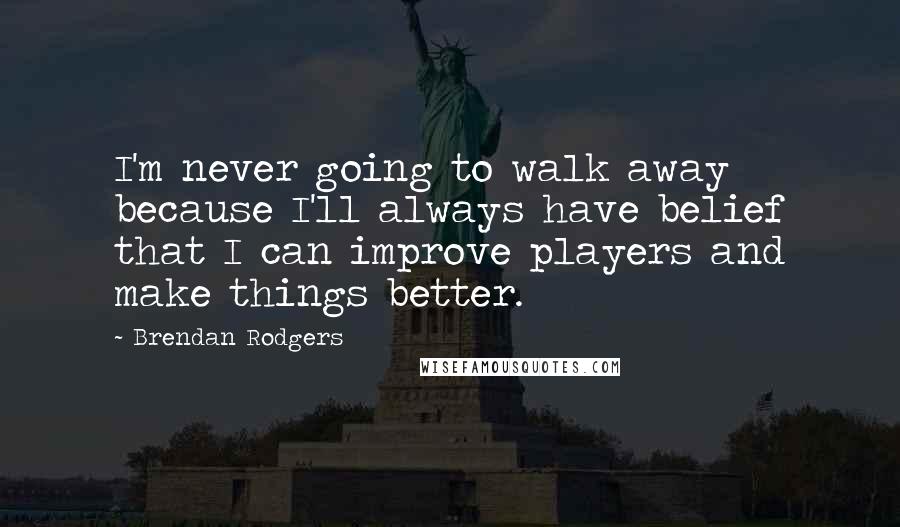 Brendan Rodgers Quotes: I'm never going to walk away because I'll always have belief that I can improve players and make things better.