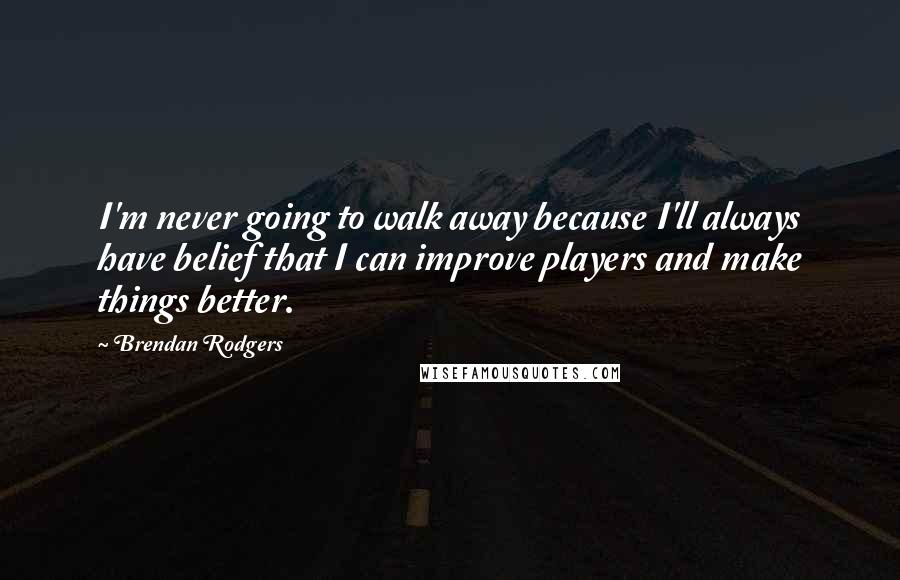 Brendan Rodgers Quotes: I'm never going to walk away because I'll always have belief that I can improve players and make things better.
