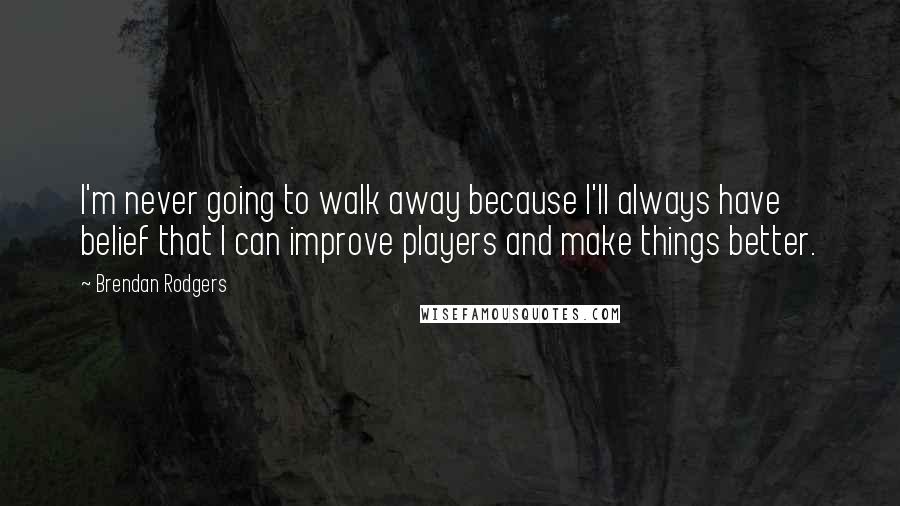 Brendan Rodgers Quotes: I'm never going to walk away because I'll always have belief that I can improve players and make things better.