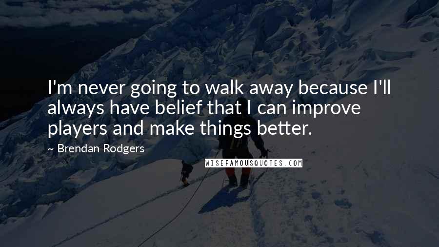 Brendan Rodgers Quotes: I'm never going to walk away because I'll always have belief that I can improve players and make things better.