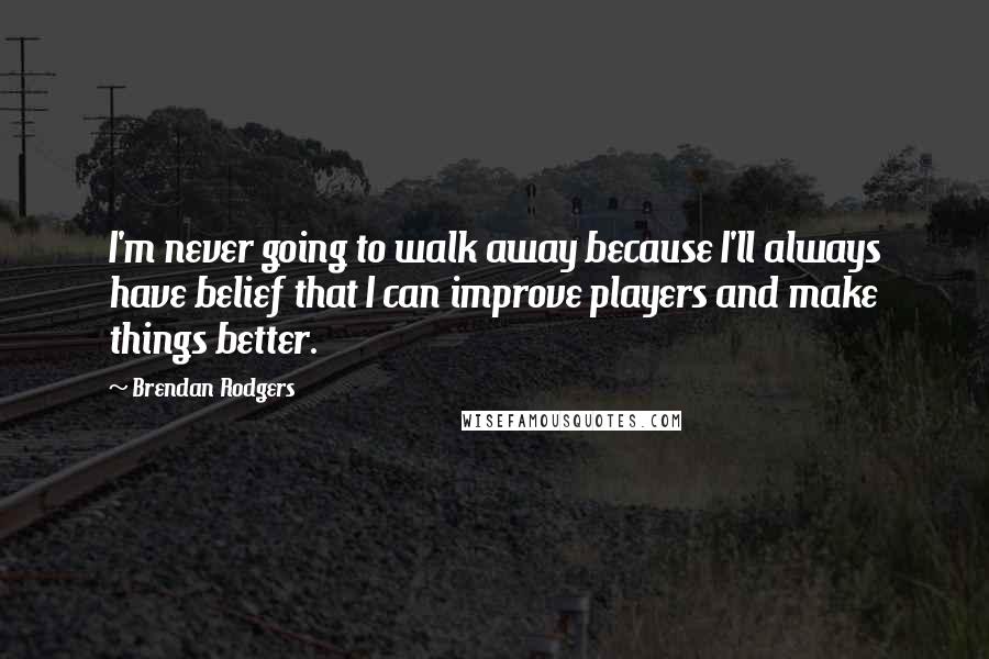 Brendan Rodgers Quotes: I'm never going to walk away because I'll always have belief that I can improve players and make things better.
