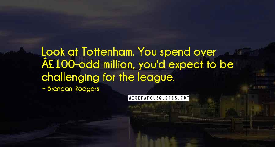 Brendan Rodgers Quotes: Look at Tottenham. You spend over £100-odd million, you'd expect to be challenging for the league.