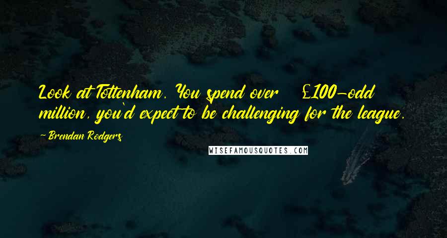 Brendan Rodgers Quotes: Look at Tottenham. You spend over £100-odd million, you'd expect to be challenging for the league.