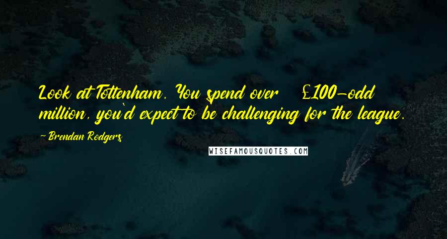 Brendan Rodgers Quotes: Look at Tottenham. You spend over Â£100-odd million, you'd expect to be challenging for the league.