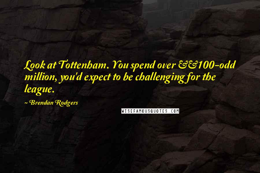 Brendan Rodgers Quotes: Look at Tottenham. You spend over £100-odd million, you'd expect to be challenging for the league.