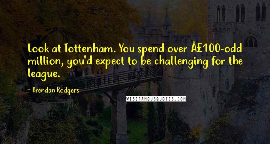 Brendan Rodgers Quotes: Look at Tottenham. You spend over £100-odd million, you'd expect to be challenging for the league.