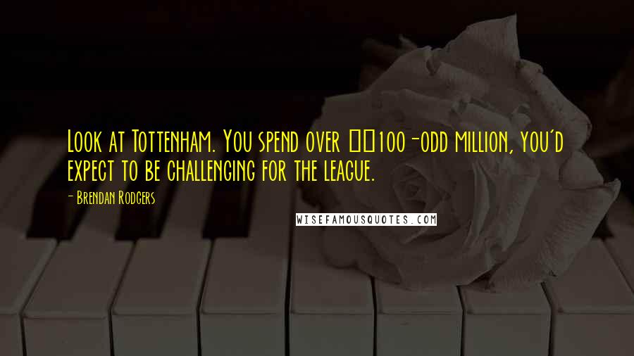 Brendan Rodgers Quotes: Look at Tottenham. You spend over £100-odd million, you'd expect to be challenging for the league.