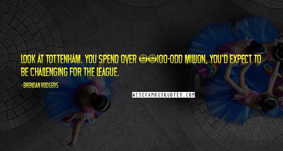 Brendan Rodgers Quotes: Look at Tottenham. You spend over £100-odd million, you'd expect to be challenging for the league.