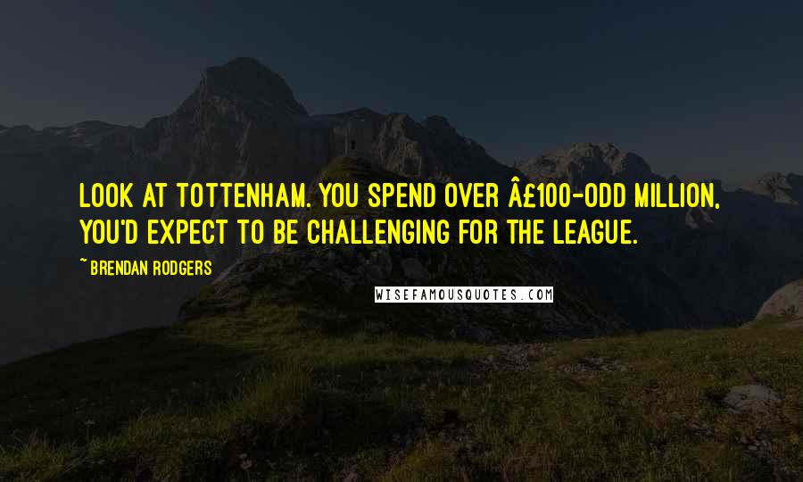 Brendan Rodgers Quotes: Look at Tottenham. You spend over £100-odd million, you'd expect to be challenging for the league.