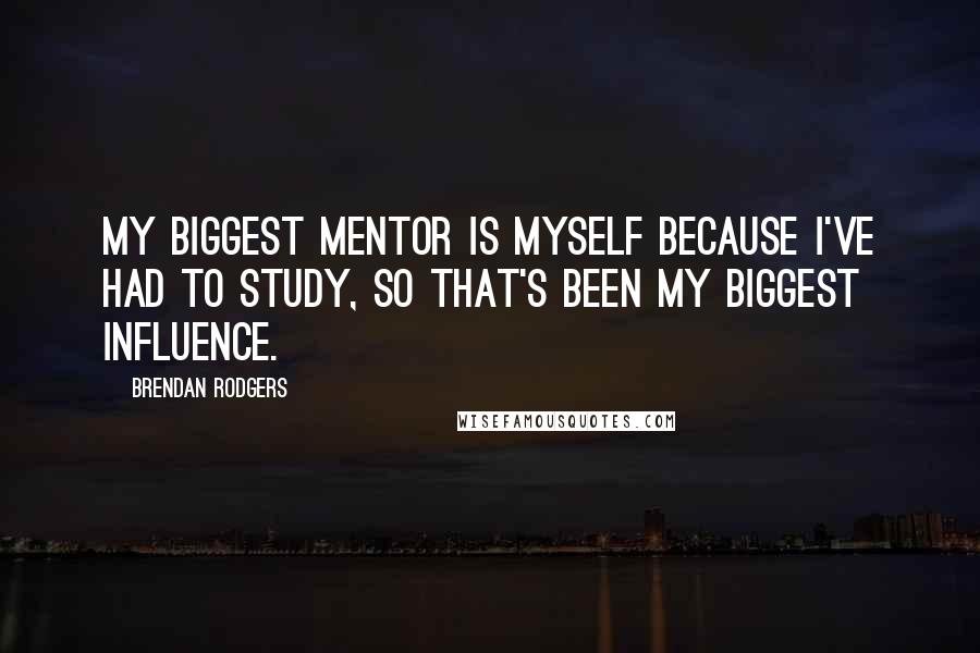 Brendan Rodgers Quotes: My biggest mentor is myself because I've had to study, so that's been my biggest influence.