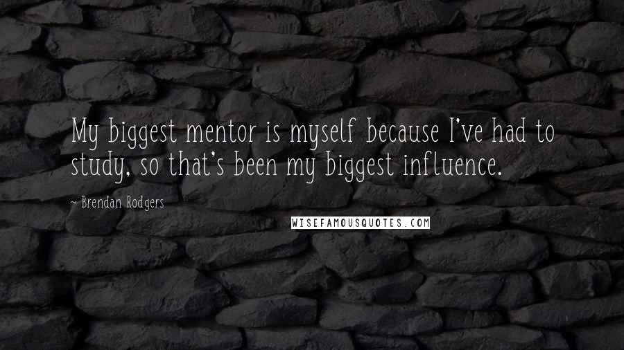 Brendan Rodgers Quotes: My biggest mentor is myself because I've had to study, so that's been my biggest influence.