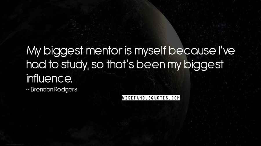 Brendan Rodgers Quotes: My biggest mentor is myself because I've had to study, so that's been my biggest influence.