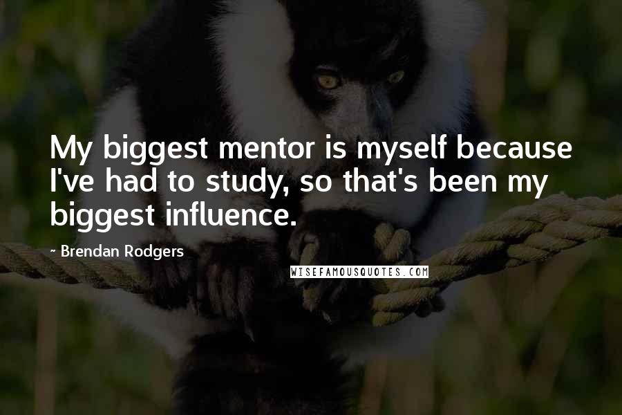 Brendan Rodgers Quotes: My biggest mentor is myself because I've had to study, so that's been my biggest influence.