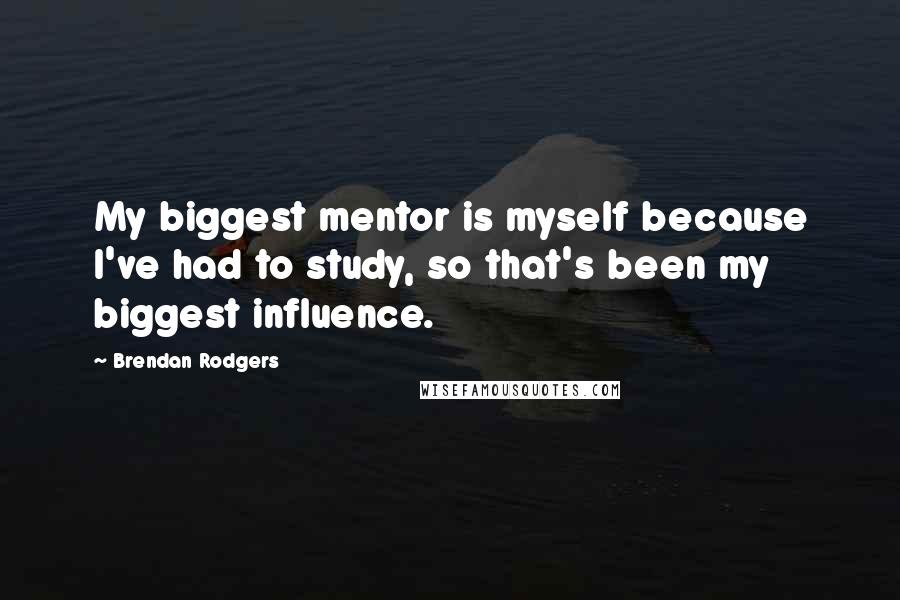 Brendan Rodgers Quotes: My biggest mentor is myself because I've had to study, so that's been my biggest influence.