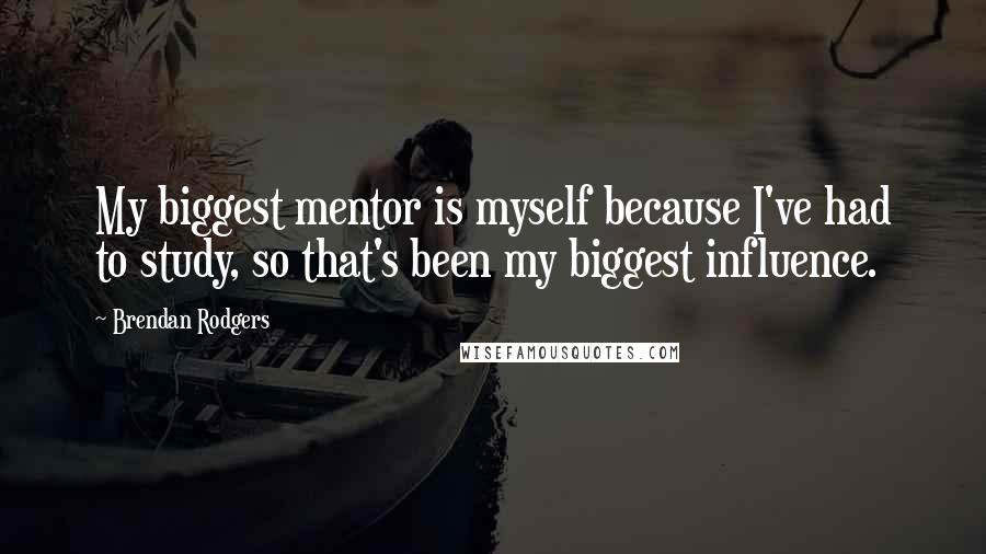 Brendan Rodgers Quotes: My biggest mentor is myself because I've had to study, so that's been my biggest influence.