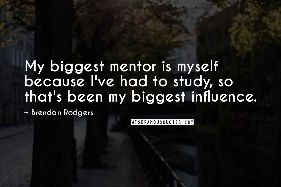 Brendan Rodgers Quotes: My biggest mentor is myself because I've had to study, so that's been my biggest influence.