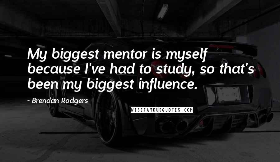 Brendan Rodgers Quotes: My biggest mentor is myself because I've had to study, so that's been my biggest influence.