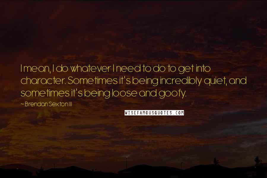 Brendan Sexton III Quotes: I mean, I do whatever I need to do to get into character. Sometimes it's being incredibly quiet, and sometimes it's being loose and goofy.