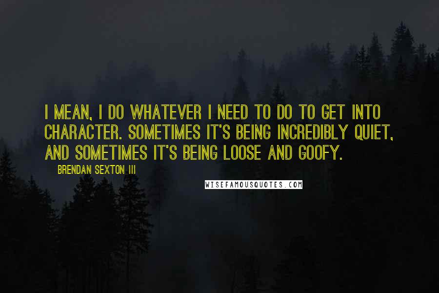 Brendan Sexton III Quotes: I mean, I do whatever I need to do to get into character. Sometimes it's being incredibly quiet, and sometimes it's being loose and goofy.