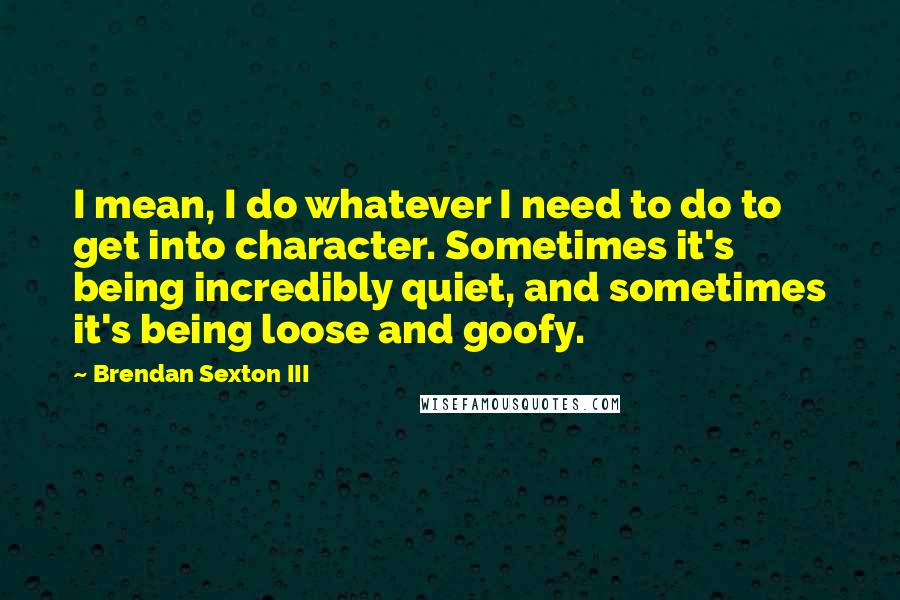 Brendan Sexton III Quotes: I mean, I do whatever I need to do to get into character. Sometimes it's being incredibly quiet, and sometimes it's being loose and goofy.