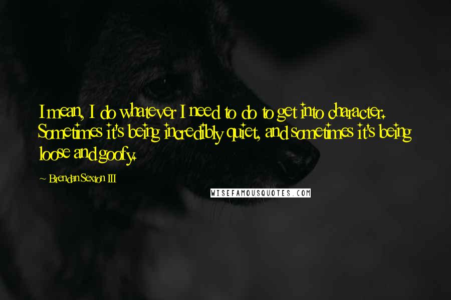 Brendan Sexton III Quotes: I mean, I do whatever I need to do to get into character. Sometimes it's being incredibly quiet, and sometimes it's being loose and goofy.