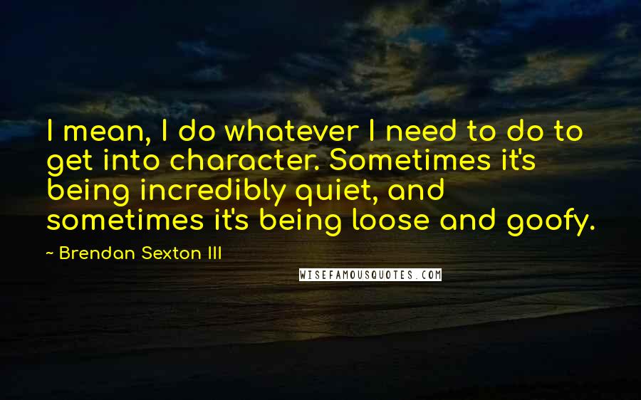 Brendan Sexton III Quotes: I mean, I do whatever I need to do to get into character. Sometimes it's being incredibly quiet, and sometimes it's being loose and goofy.