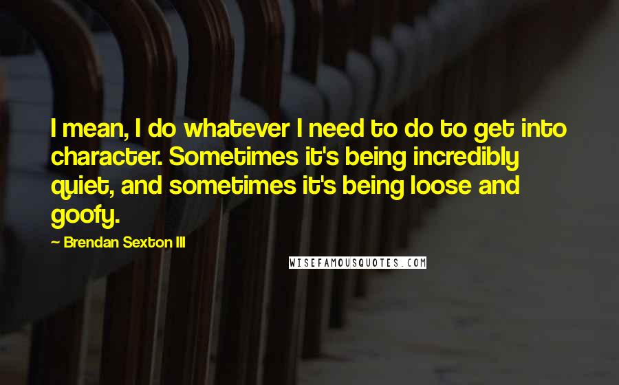 Brendan Sexton III Quotes: I mean, I do whatever I need to do to get into character. Sometimes it's being incredibly quiet, and sometimes it's being loose and goofy.