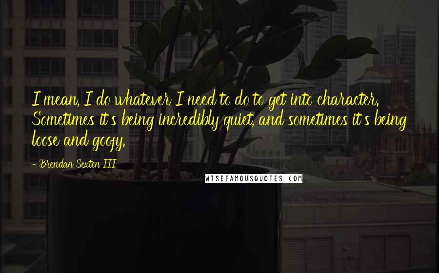 Brendan Sexton III Quotes: I mean, I do whatever I need to do to get into character. Sometimes it's being incredibly quiet, and sometimes it's being loose and goofy.