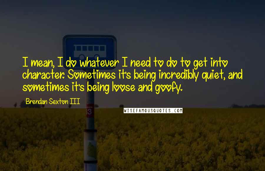 Brendan Sexton III Quotes: I mean, I do whatever I need to do to get into character. Sometimes it's being incredibly quiet, and sometimes it's being loose and goofy.