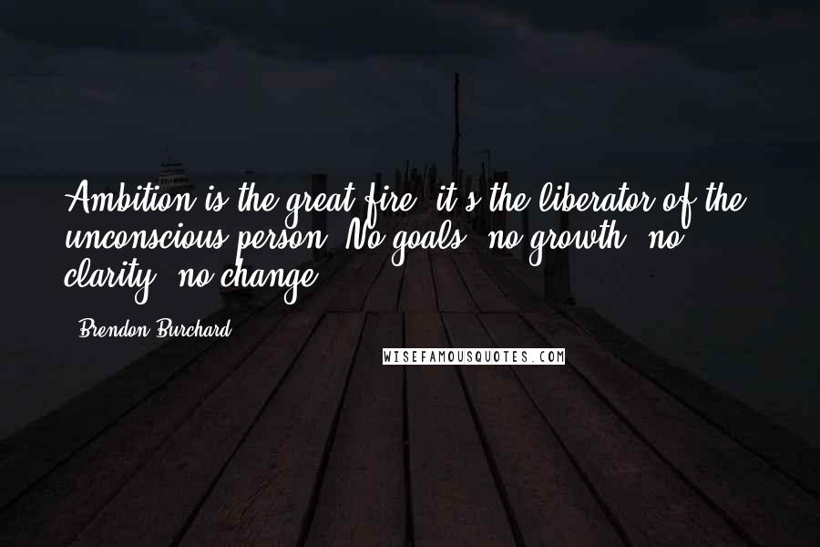Brendon Burchard Quotes: Ambition is the great fire, it's the liberator of the unconscious person. No goals, no growth; no clarity, no change.