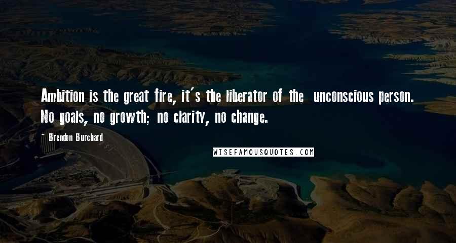 Brendon Burchard Quotes: Ambition is the great fire, it's the liberator of the unconscious person. No goals, no growth; no clarity, no change.