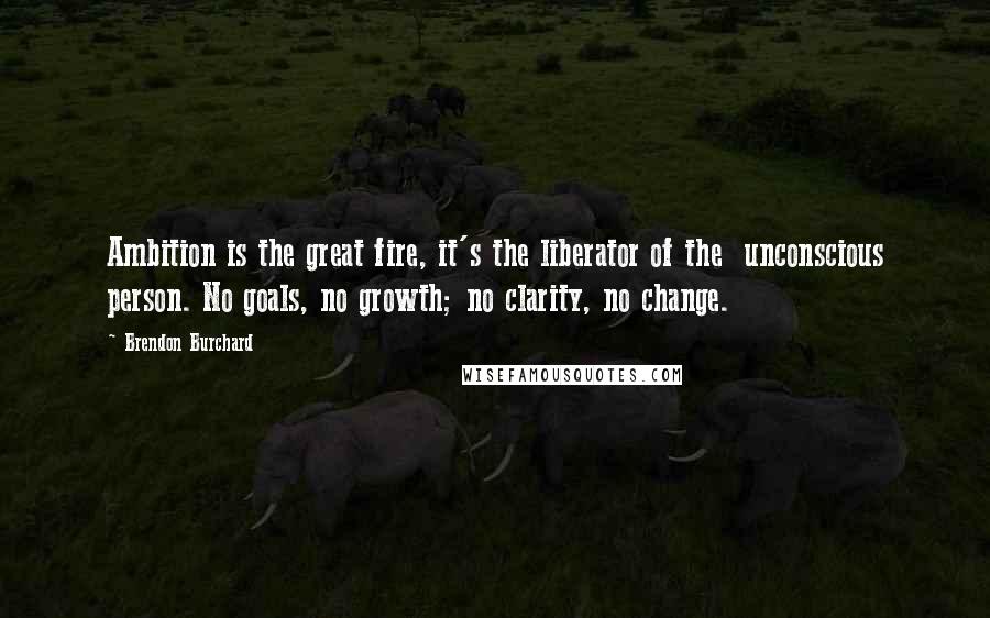Brendon Burchard Quotes: Ambition is the great fire, it's the liberator of the unconscious person. No goals, no growth; no clarity, no change.