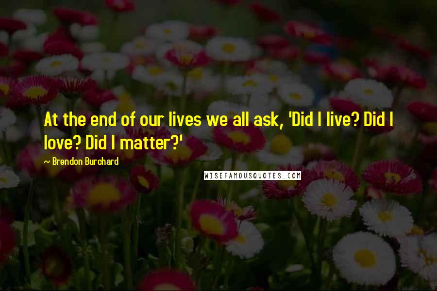 Brendon Burchard Quotes: At the end of our lives we all ask, 'Did I live? Did I love? Did I matter?'