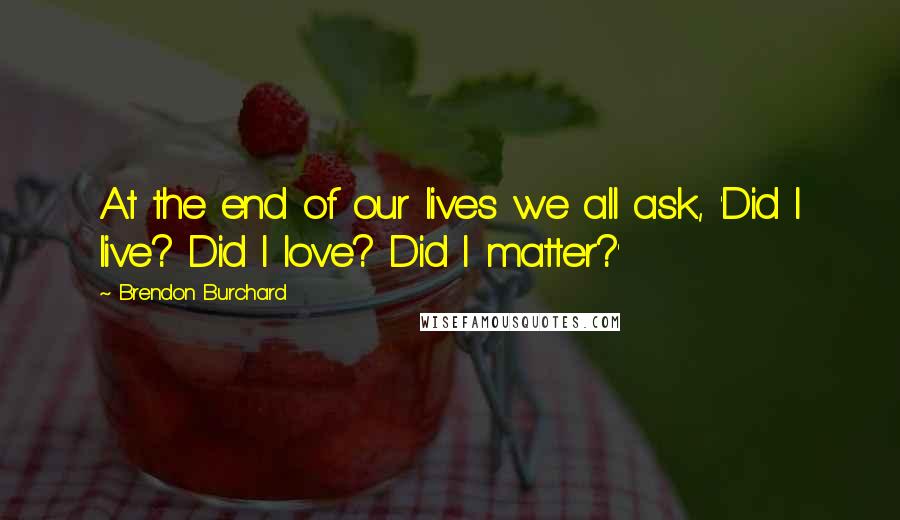 Brendon Burchard Quotes: At the end of our lives we all ask, 'Did I live? Did I love? Did I matter?'