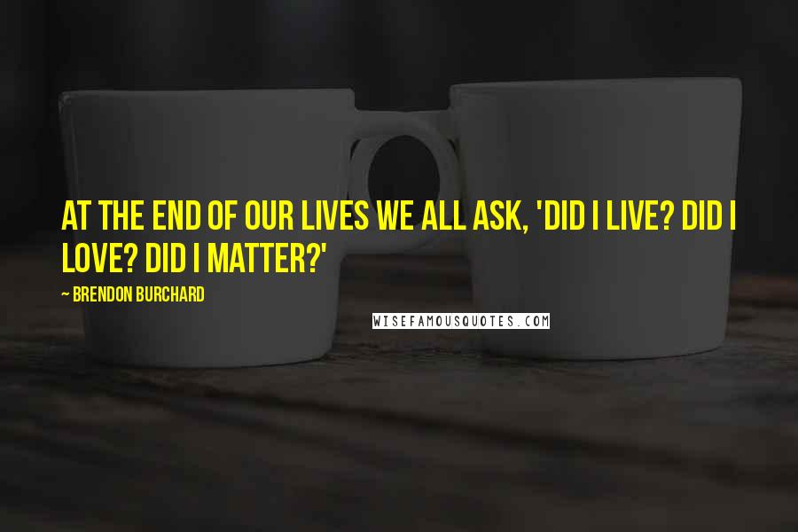 Brendon Burchard Quotes: At the end of our lives we all ask, 'Did I live? Did I love? Did I matter?'