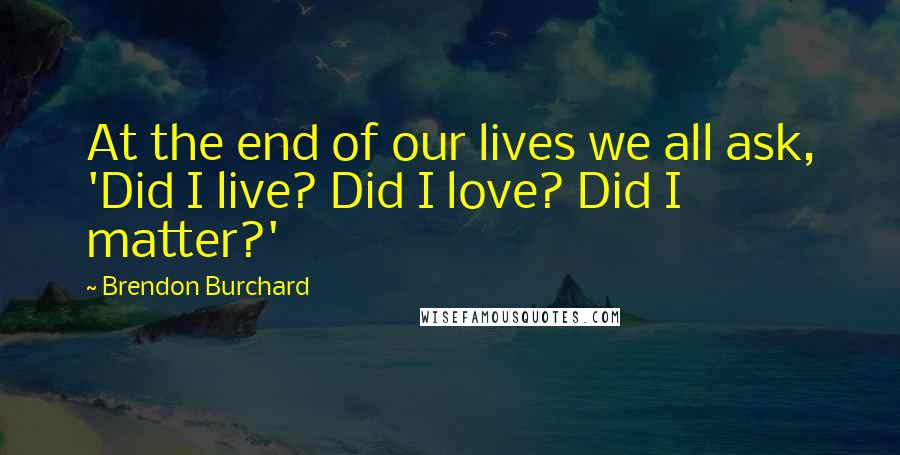 Brendon Burchard Quotes: At the end of our lives we all ask, 'Did I live? Did I love? Did I matter?'