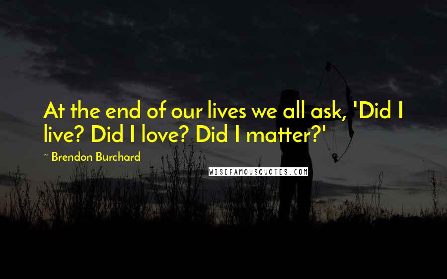 Brendon Burchard Quotes: At the end of our lives we all ask, 'Did I live? Did I love? Did I matter?'