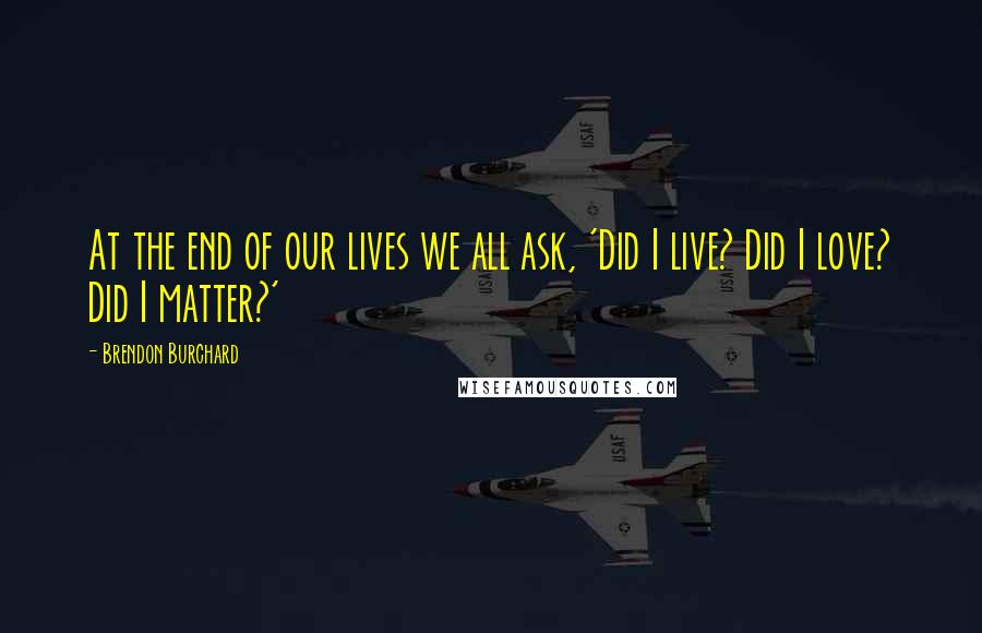 Brendon Burchard Quotes: At the end of our lives we all ask, 'Did I live? Did I love? Did I matter?'