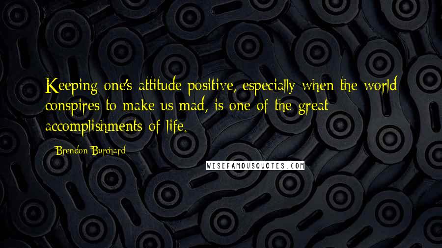 Brendon Burchard Quotes: Keeping one's attitude positive, especially when the world conspires to make us mad, is one of the great accomplishments of life.