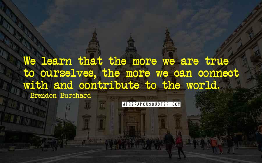 Brendon Burchard Quotes: We learn that the more we are true to ourselves, the more we can connect with and contribute to the world.