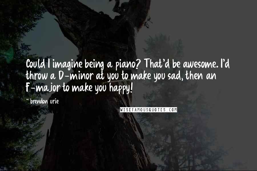 Brendon Urie Quotes: Could I imagine being a piano? That'd be awesome. I'd throw a D-minor at you to make you sad, then an F-major to make you happy!