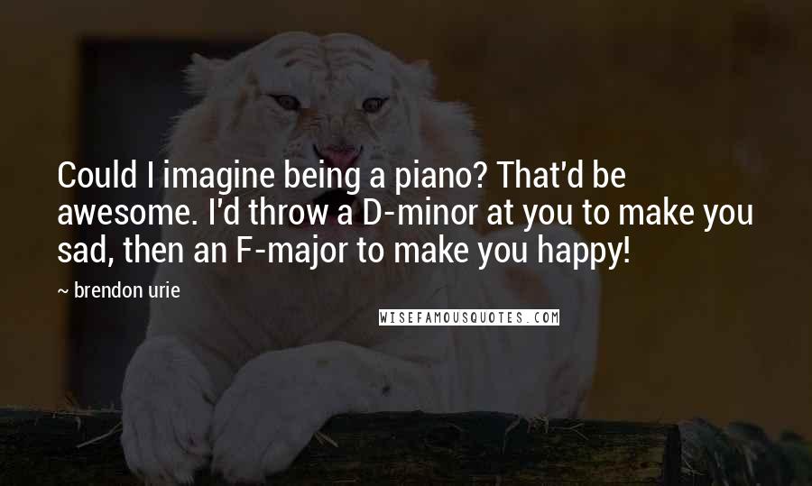 Brendon Urie Quotes: Could I imagine being a piano? That'd be awesome. I'd throw a D-minor at you to make you sad, then an F-major to make you happy!